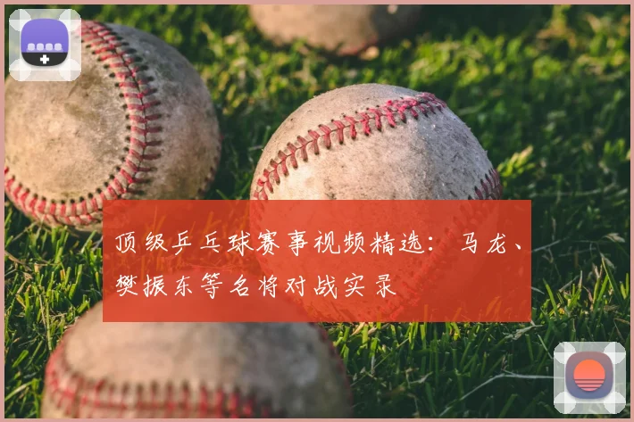 顶级乒乓球赛事视频精选：马龙、樊振东等名将对战实录