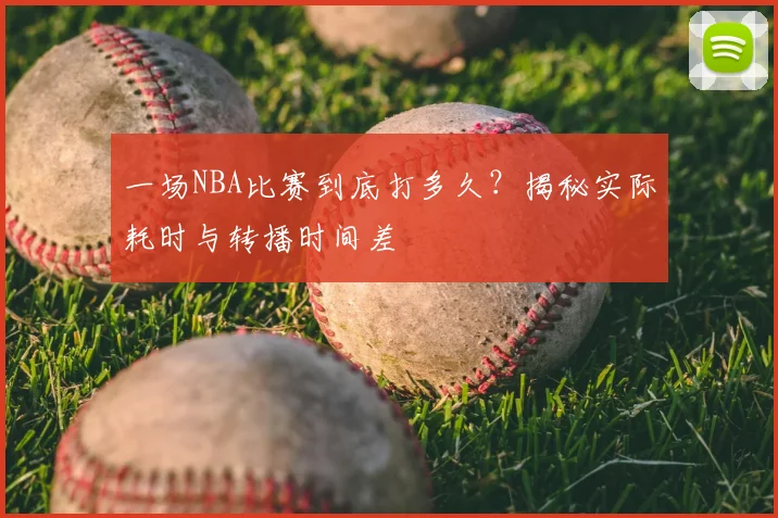 一场NBA比赛到底打多久？揭秘实际耗时与转播时间差