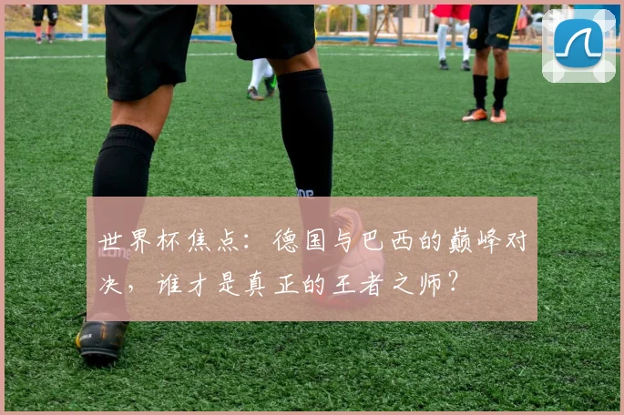 世界杯焦点:德国与巴西的巅峰对决,谁才是真正的王者之师?