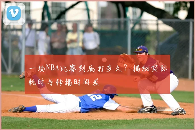 一场NBA比赛到底打多久?揭秘实际耗时与转播时间差